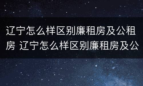 辽宁怎么样区别廉租房及公租房 辽宁怎么样区别廉租房及公租房呢
