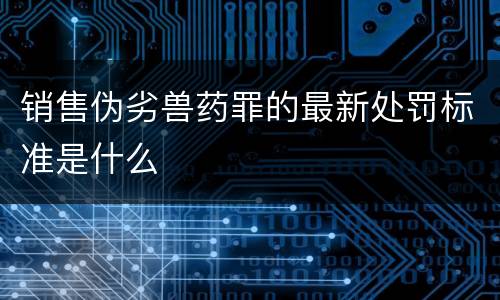 销售伪劣兽药罪的最新处罚标准是什么