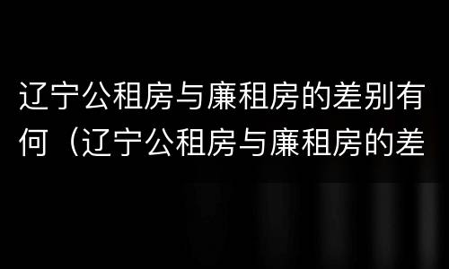 辽宁公租房与廉租房的差别有何（辽宁公租房与廉租房的差别有何区别）