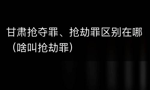 甘肃抢夺罪、抢劫罪区别在哪（啥叫抢劫罪）