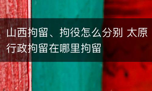 山西拘留、拘役怎么分别 太原行政拘留在哪里拘留