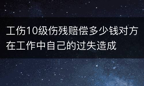 工伤10级伤残赔偿多少钱对方在工作中自己的过失造成