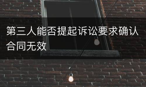 第三人能否提起诉讼要求确认合同无效