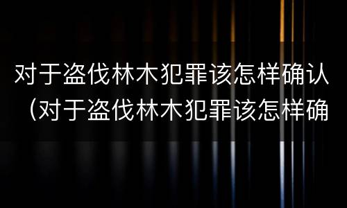 对于盗伐林木犯罪该怎样确认（对于盗伐林木犯罪该怎样确认责任）