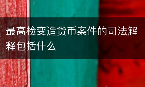 最高检变造货币案件的司法解释包括什么