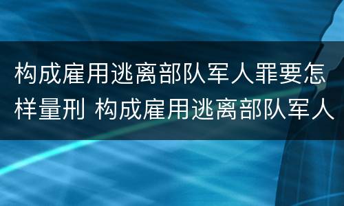 构成雇用逃离部队军人罪要怎样量刑 构成雇用逃离部队军人罪要怎样量刑呢