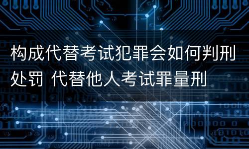 构成代替考试犯罪会如何判刑处罚 代替他人考试罪量刑