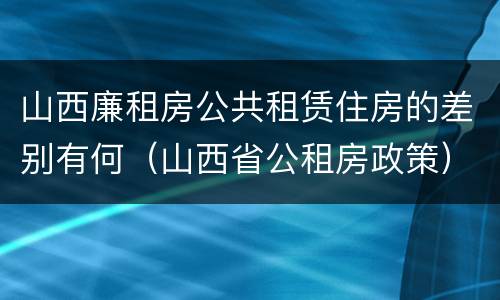 山西廉租房公共租赁住房的差别有何（山西省公租房政策）