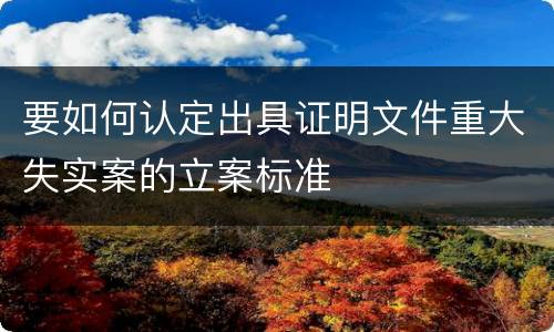 要如何认定出具证明文件重大失实案的立案标准