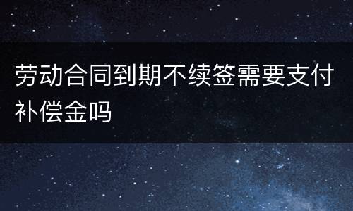 劳动合同到期不续签需要支付补偿金吗