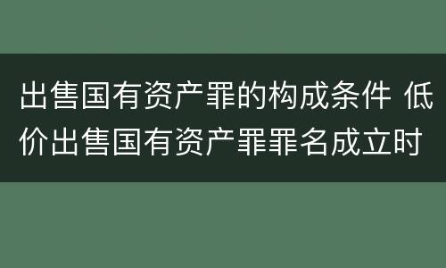 出售国有资产罪的构成条件 低价出售国有资产罪罪名成立时间