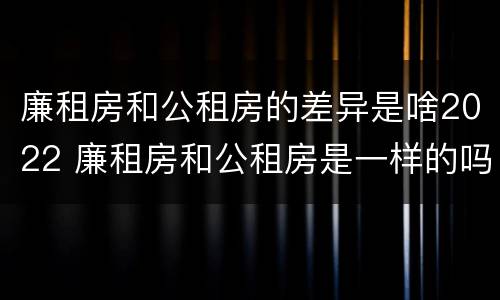 廉租房和公租房的差异是啥2022 廉租房和公租房是一样的吗