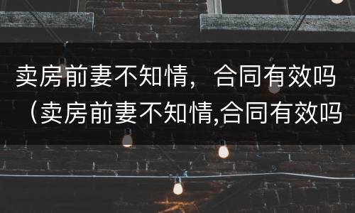 卖房前妻不知情，合同有效吗（卖房前妻不知情,合同有效吗怎么写）