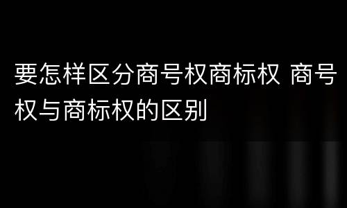 要怎样区分商号权商标权 商号权与商标权的区别
