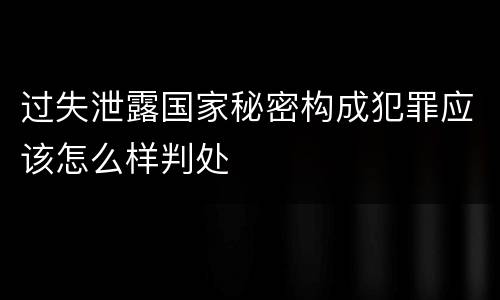 过失泄露国家秘密构成犯罪应该怎么样判处