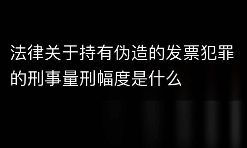 法律关于持有伪造的发票犯罪的刑事量刑幅度是什么