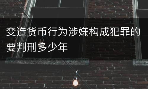 变造货币行为涉嫌构成犯罪的要判刑多少年