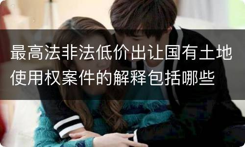 最高法非法低价出让国有土地使用权案件的解释包括哪些