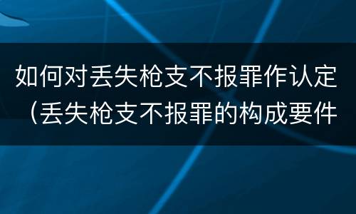 如何对丢失枪支不报罪作认定（丢失枪支不报罪的构成要件）