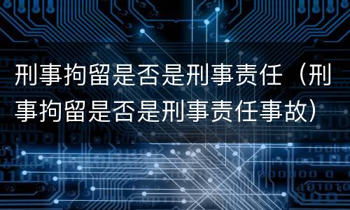 刑事拘留是否是刑事责任（刑事拘留是否是刑事责任事故）