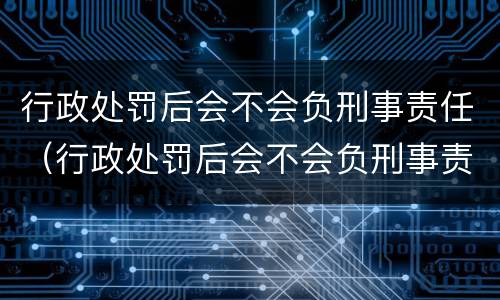 行政处罚后会不会负刑事责任（行政处罚后会不会负刑事责任呢）