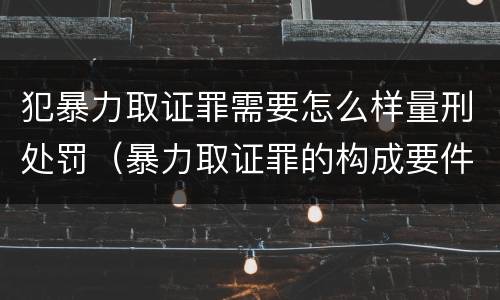犯暴力取证罪需要怎么样量刑处罚（暴力取证罪的构成要件）
