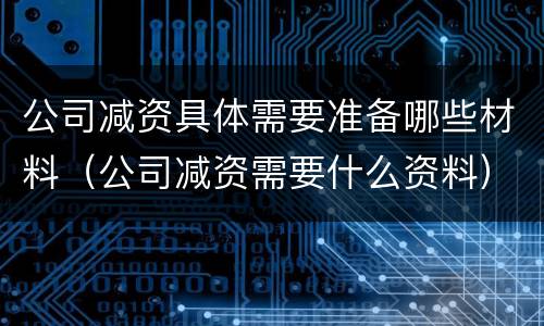 公司减资具体需要准备哪些材料（公司减资需要什么资料）