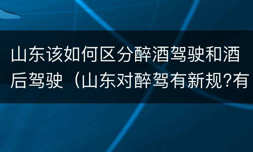 山东该如何区分醉酒驾驶和酒后驾驶（山东对醉驾有新规?有哪些?）