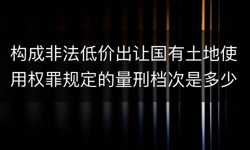 构成非法低价出让国有土地使用权罪规定的量刑档次是多少