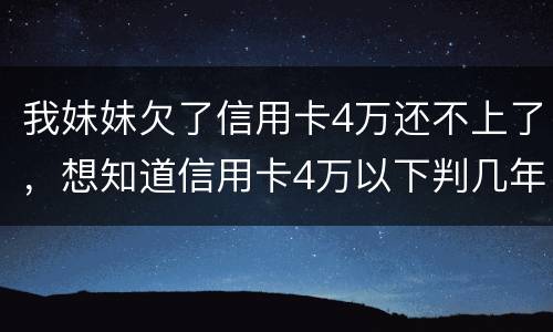 我妹妹欠了信用卡4万还不上了，想知道信用卡4万以下判几年