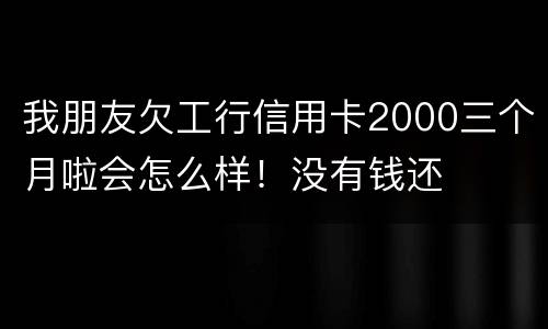 我朋友欠工行信用卡2000三个月啦会怎么样！没有钱还