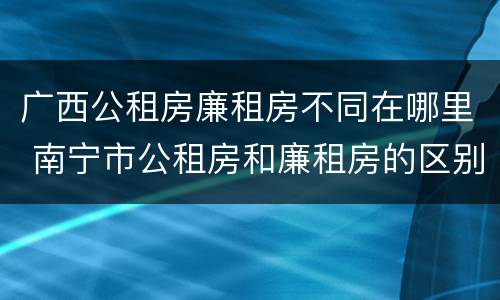 广西公租房廉租房不同在哪里 南宁市公租房和廉租房的区别
