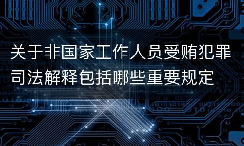 关于非国家工作人员受贿犯罪司法解释包括哪些重要规定