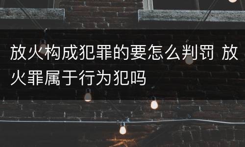 放火构成犯罪的要怎么判罚 放火罪属于行为犯吗