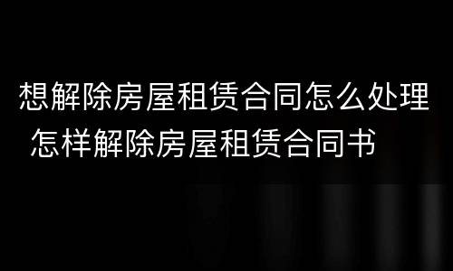 想解除房屋租赁合同怎么处理 怎样解除房屋租赁合同书
