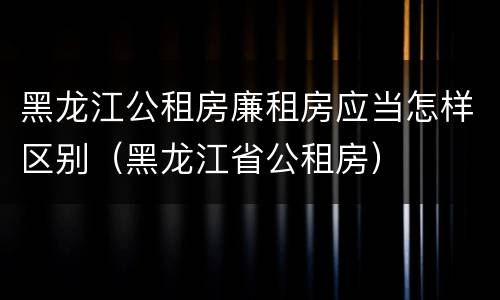 黑龙江公租房廉租房应当怎样区别（黑龙江省公租房）