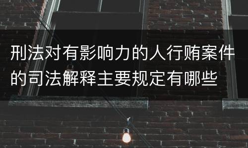 刑法对有影响力的人行贿案件的司法解释主要规定有哪些
