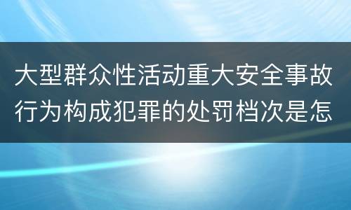 大型群众性活动重大安全事故行为构成犯罪的处罚档次是怎样的