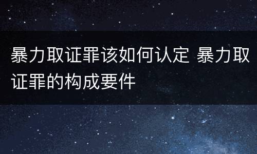 暴力取证罪该如何认定 暴力取证罪的构成要件