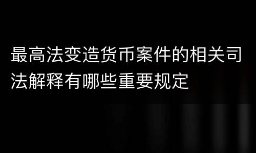最高法变造货币案件的相关司法解释有哪些重要规定