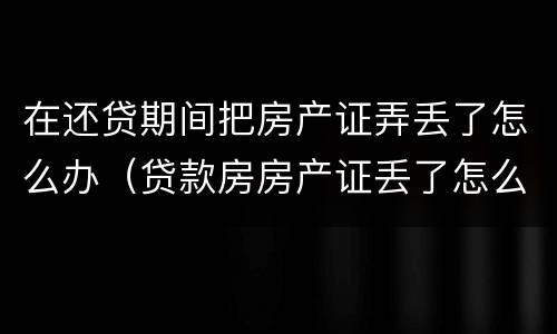 在还贷期间把房产证弄丢了怎么办（贷款房房产证丢了怎么办）