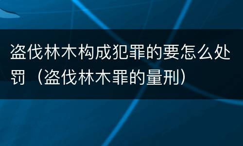 盗伐林木构成犯罪的要怎么处罚（盗伐林木罪的量刑）