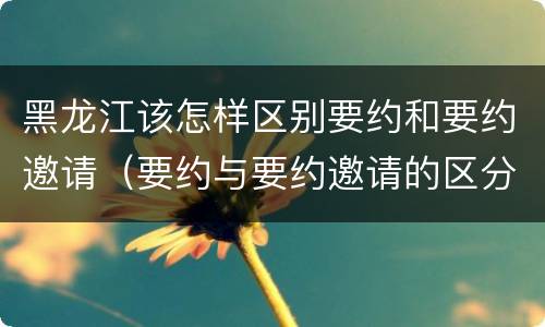 黑龙江该怎样区别要约和要约邀请（要约与要约邀请的区分标准）