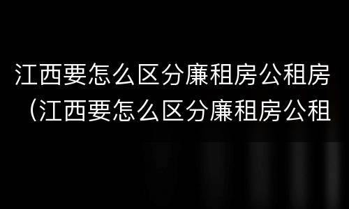 江西要怎么区分廉租房公租房（江西要怎么区分廉租房公租房和私租房）