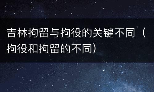 吉林拘留与拘役的关键不同（拘役和拘留的不同）