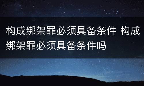 构成绑架罪必须具备条件 构成绑架罪必须具备条件吗