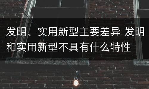 发明、实用新型主要差异 发明和实用新型不具有什么特性