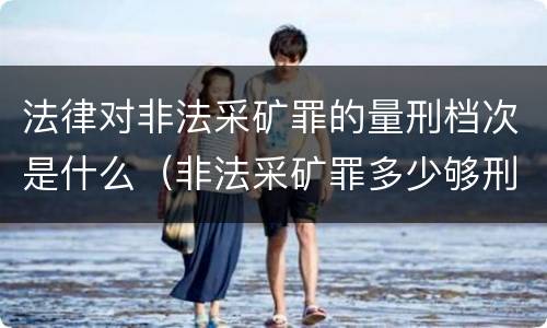 法律对非法采矿罪的量刑档次是什么（非法采矿罪多少够刑事）