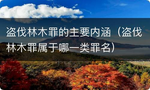 盗伐林木罪的主要内涵（盗伐林木罪属于哪一类罪名）