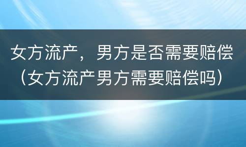 女方流产，男方是否需要赔偿（女方流产男方需要赔偿吗）